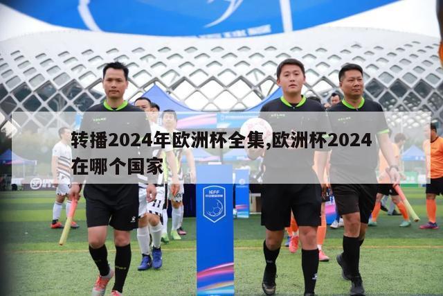 转播2024年欧洲杯全集,欧洲杯2024在哪个国家