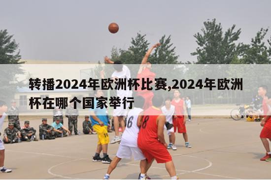 转播2024年欧洲杯比赛,2024年欧洲杯在哪个国家举行