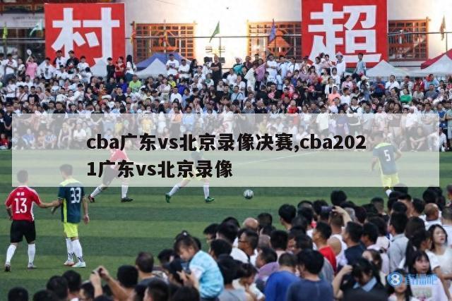 cba广东vs北京录像决赛,cba2021广东vs北京录像